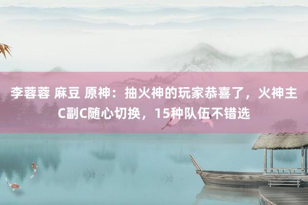 李蓉蓉 麻豆 原神：抽火神的玩家恭喜了，火神主C副C随心切换，15种队伍不错选