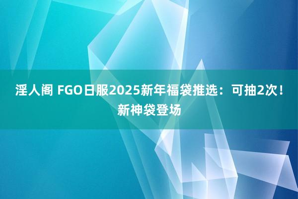 淫人阁 FGO日服2025新年福袋推选：可抽2次！新神袋登场