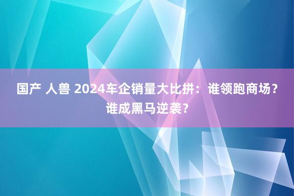 国产 人兽 2024车企销量大比拼：谁领跑商场？谁成黑马逆袭？