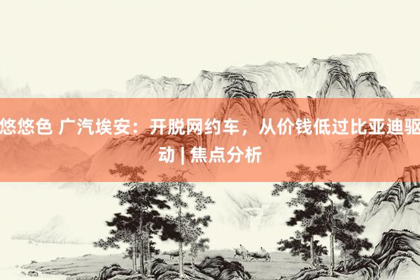 悠悠色 广汽埃安：开脱网约车，从价钱低过比亚迪驱动 | 焦点分析