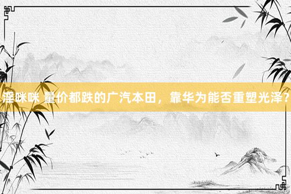 淫咪咪 量价都跌的广汽本田，靠华为能否重塑光泽？