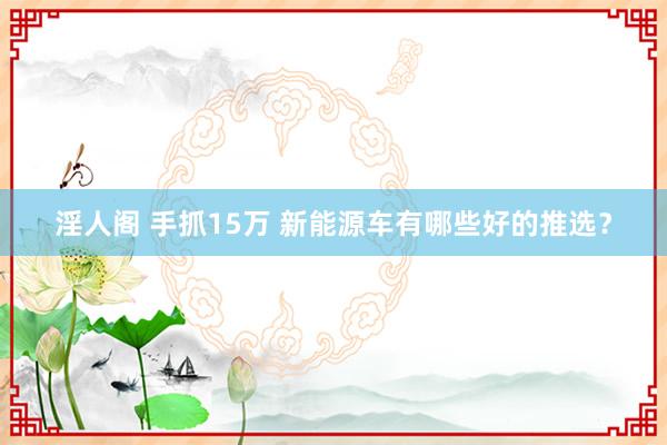 淫人阁 手抓15万 新能源车有哪些好的推选？