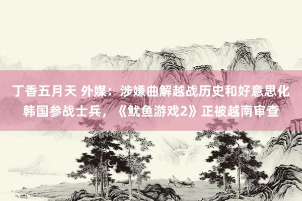 丁香五月天 外媒：涉嫌曲解越战历史和好意思化韩国参战士兵，《鱿鱼游戏2》正被越南审查