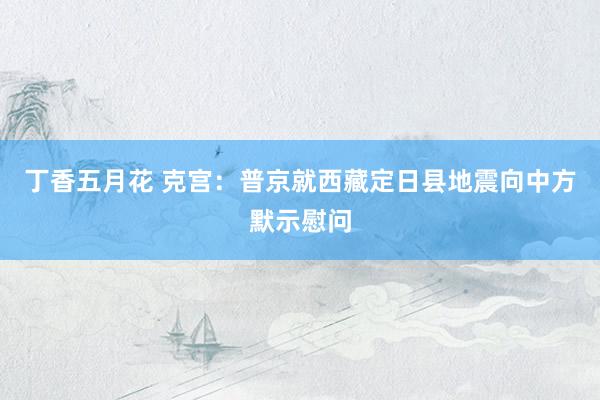 丁香五月花 克宫：普京就西藏定日县地震向中方默示慰问
