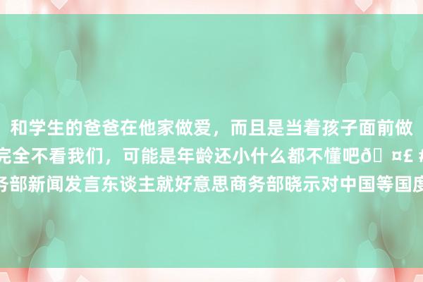 和学生的爸爸在他家做爱，而且是当着孩子面前做爱，太刺激了，孩子完全不看我们，可能是年龄还小什么都不懂吧🤣 #同城 #文爱 #自慰 商务部新闻发言东谈主就好意思商务部晓示对中国等国度无东谈主机系统脱手信息通讯技艺与作事国度安全风险拜访事答记者问