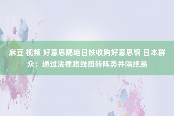 麻豆 视频 好意思隔绝日铁收购好意思钢 日本群众：通过法律路线扭转阵势并隔绝易