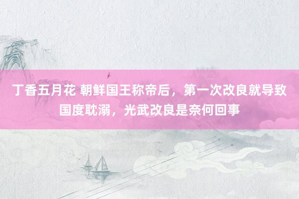 丁香五月花 朝鲜国王称帝后，第一次改良就导致国度耽溺，光武改良是奈何回事