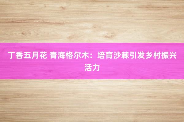 丁香五月花 青海格尔木：培育沙棘引发乡村振兴活力
