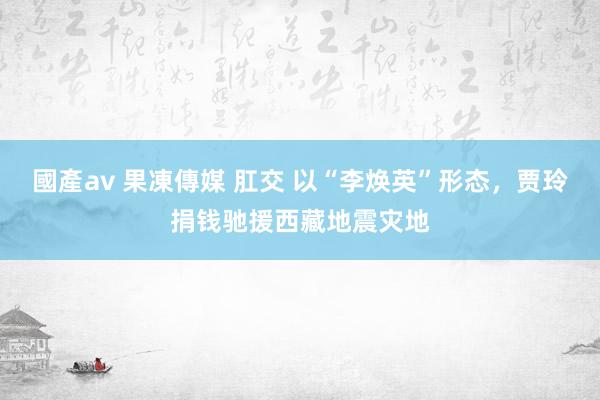 國產av 果凍傳媒 肛交 以“李焕英”形态，贾玲捐钱驰援西藏地震灾地