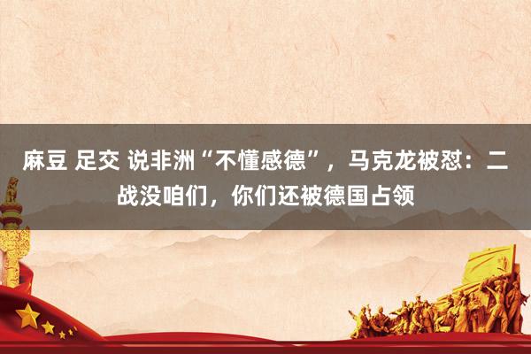 麻豆 足交 说非洲“不懂感德”，马克龙被怼：二战没咱们，你们还被德国占领