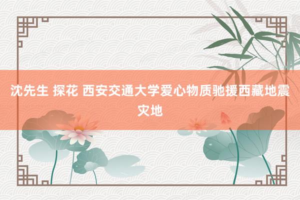 沈先生 探花 西安交通大学爱心物质驰援西藏地震灾地