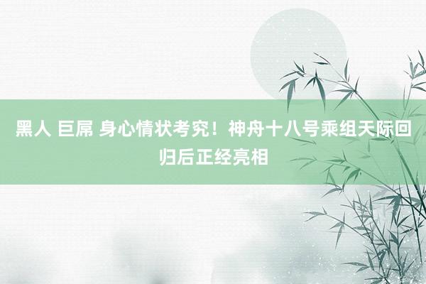 黑人 巨屌 身心情状考究！神舟十八号乘组天际回归后正经亮相