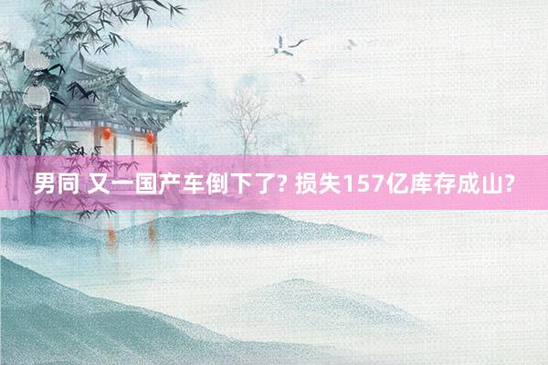 男同 又一国产车倒下了? 损失157亿库存成山?