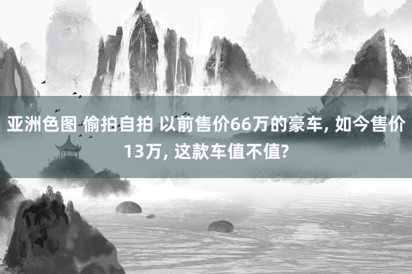 亚洲色图 偷拍自拍 以前售价66万的豪车， 如今售价13万， 这款车值不值?