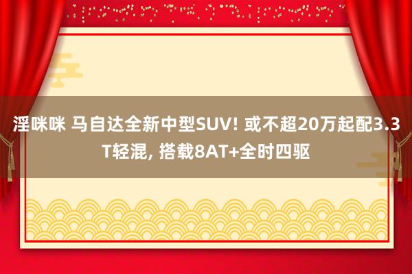 淫咪咪 马自达全新中型SUV! 或不超20万起配3.3T轻混， 搭载8AT+全时四驱