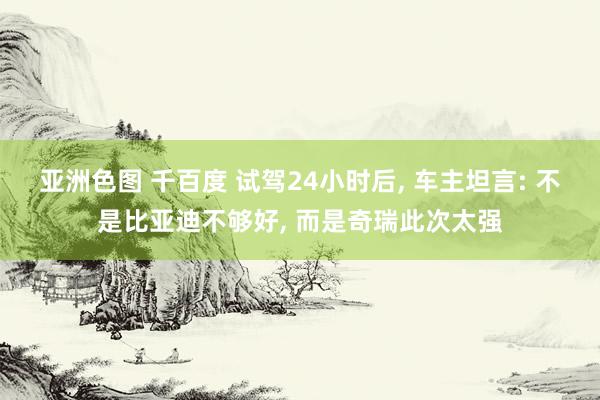 亚洲色图 千百度 试驾24小时后， 车主坦言: 不是比亚迪不够好， 而是奇瑞此次太强