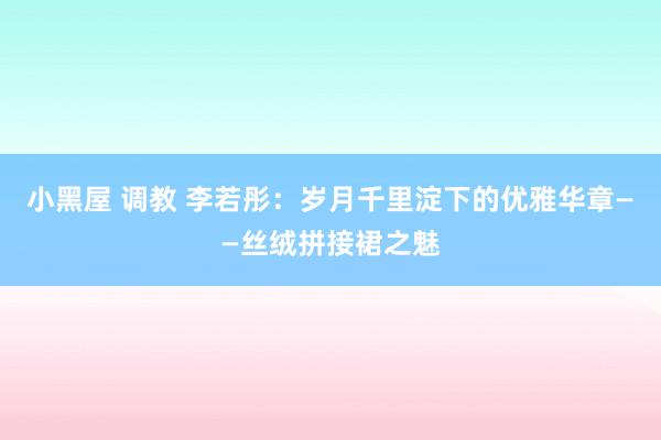 小黑屋 调教 李若彤：岁月千里淀下的优雅华章——丝绒拼接裙之魅