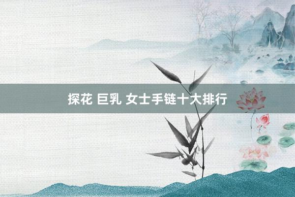 探花 巨乳 女士手链十大排行