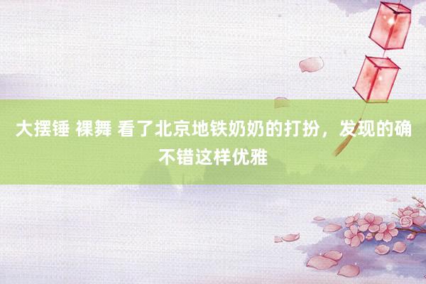 大摆锤 裸舞 看了北京地铁奶奶的打扮，发现的确不错这样优雅