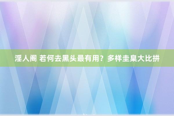 淫人阁 若何去黑头最有用？多样圭臬大比拼