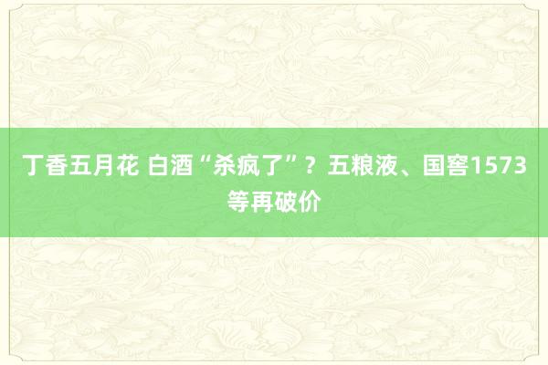 丁香五月花 白酒“杀疯了”？五粮液、国窖1573等再破价