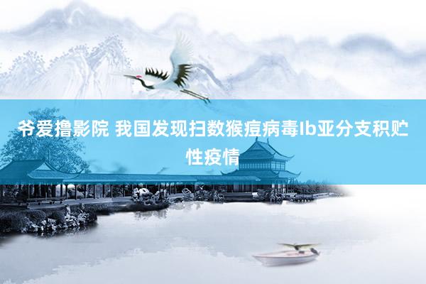 爷爱撸影院 我国发现扫数猴痘病毒Ib亚分支积贮性疫情