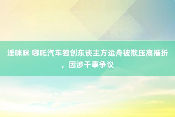 淫咪咪 哪吒汽车独创东谈主方运舟被欺压高摧折，因涉干事争议