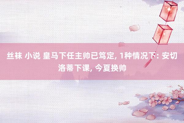 丝袜 小说 皇马下任主帅已笃定， 1种情况下: 安切洛蒂下课， 今夏换帅