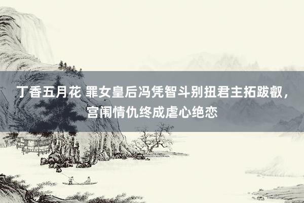 丁香五月花 罪女皇后冯凭智斗别扭君主拓跋叡，宫闱情仇终成虐心绝恋