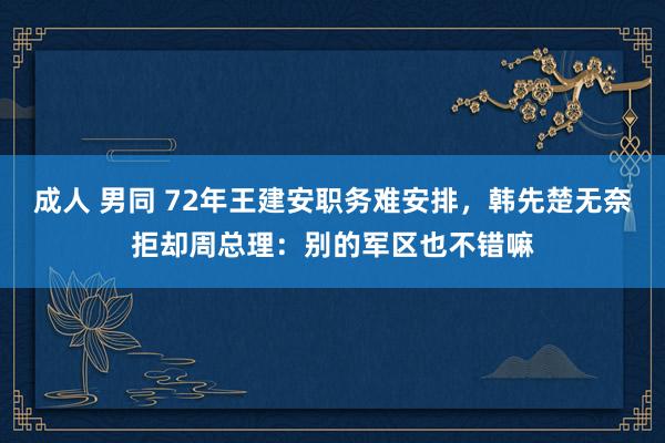 成人 男同 72年王建安职务难安排，韩先楚无奈拒却周总理：别的军区也不错嘛