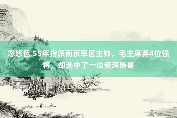悠悠色 55年指派南京军区主帅，毛主席弃4位强将，却选中了一位资深糙哥