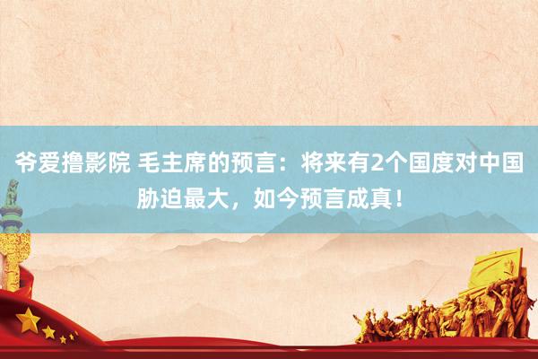 爷爱撸影院 毛主席的预言：将来有2个国度对中国胁迫最大，如今预言成真！
