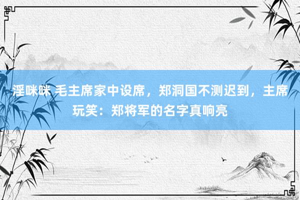 淫咪咪 毛主席家中设席，郑洞国不测迟到，主席玩笑：郑将军的名字真响亮