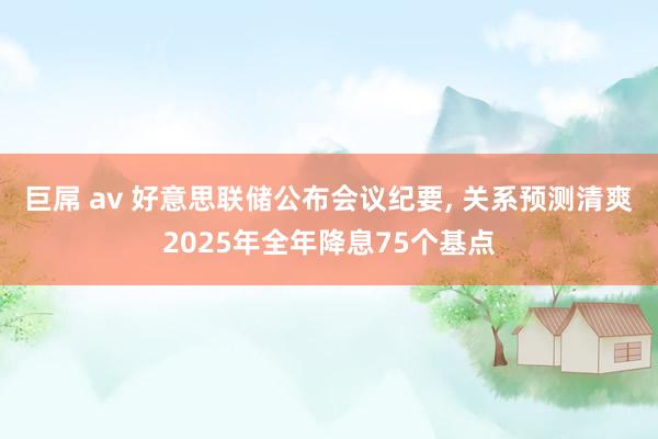 巨屌 av 好意思联储公布会议纪要， 关系预测清爽2025年全年降息75个基点