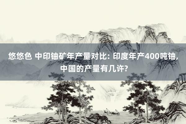 悠悠色 中印铀矿年产量对比: 印度年产400吨铀， 中国的产量有几许?