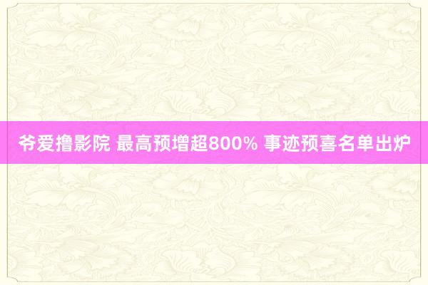 爷爱撸影院 最高预增超800% 事迹预喜名单出炉