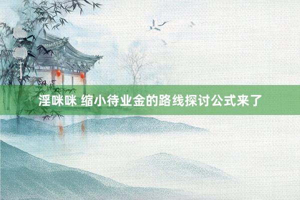 淫咪咪 缩小待业金的路线探讨公式来了