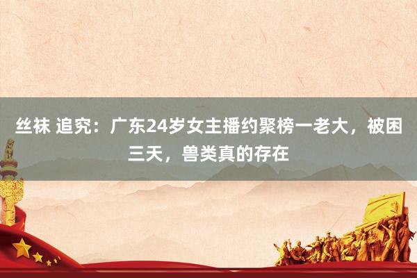 丝袜 追究：广东24岁女主播约聚榜一老大，被困三天，兽类真的存在