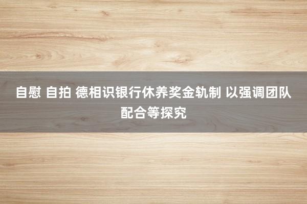 自慰 自拍 德相识银行休养奖金轨制 以强调团队配合等探究