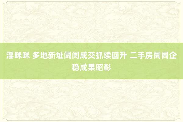 淫咪咪 多地新址阛阓成交抓续回升 二手房阛阓企稳成果昭彰