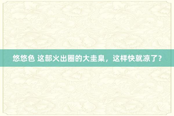 悠悠色 这部火出圈的大圭臬，这样快就凉了？