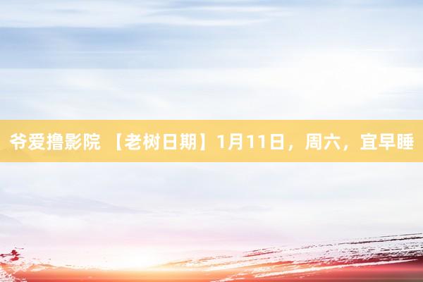 爷爱撸影院 【老树日期】1月11日，周六，宜早睡