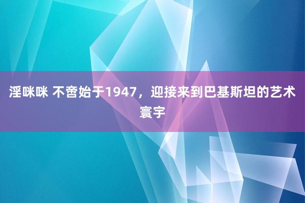淫咪咪 不啻始于1947，迎接来到巴基斯坦的艺术寰宇