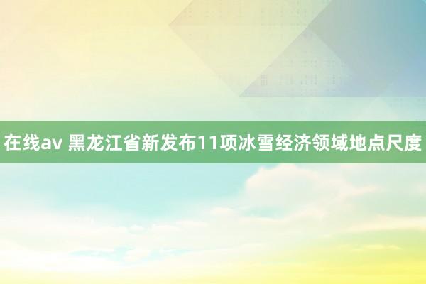 在线av 黑龙江省新发布11项冰雪经济领域地点尺度