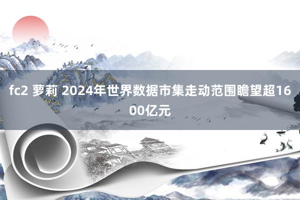 fc2 萝莉 2024年世界数据市集走动范围瞻望超1600亿元