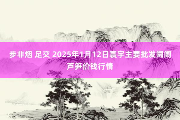 步非烟 足交 2025年1月12日寰宇主要批发阛阓芦笋价钱行情
