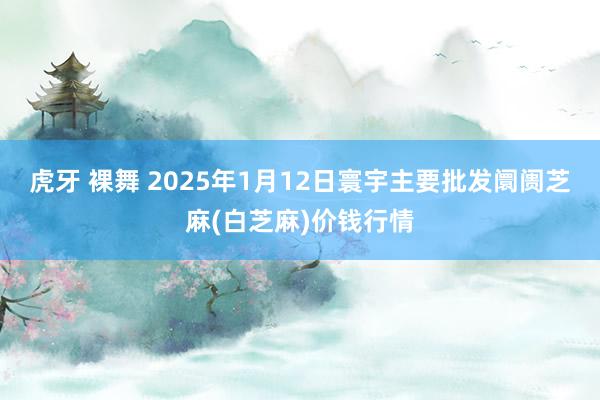 虎牙 裸舞 2025年1月12日寰宇主要批发阛阓芝麻(白芝麻)价钱行情