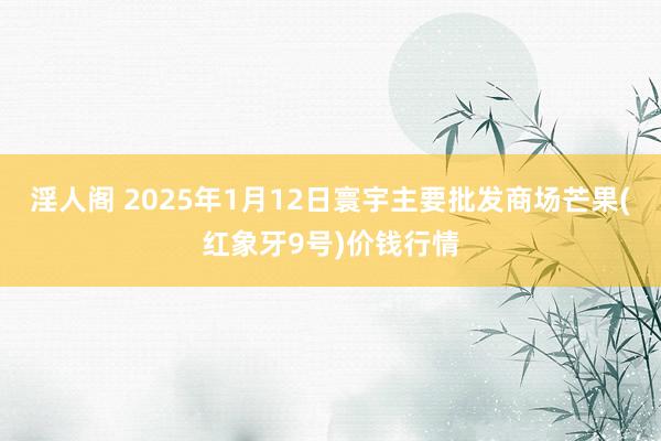 淫人阁 2025年1月12日寰宇主要批发商场芒果(红象牙9号)价钱行情