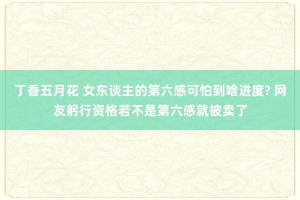 丁香五月花 女东谈主的第六感可怕到啥进度? 网友躬行资格若不是第六感就被卖了