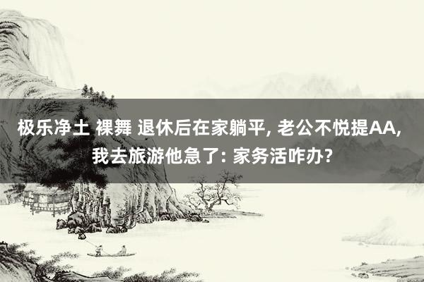 极乐净土 裸舞 退休后在家躺平， 老公不悦提AA， 我去旅游他急了: 家务活咋办?